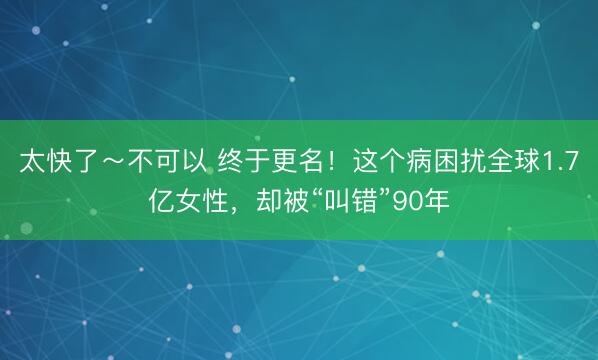 太快了~不可以 终于更名!这个病困扰全球1.7亿女性,却被“叫错”90年