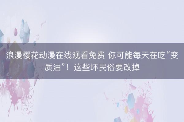 浪漫樱花动漫在线观看免费 你可能每天在吃“变质油”！这些坏民俗要改掉