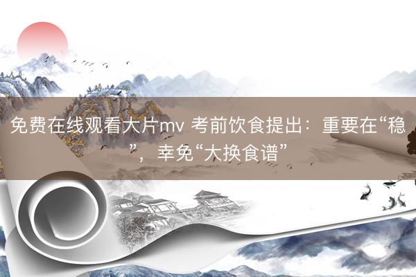 免费在线观看大片mv 考前饮食提出：重要在“稳”，幸免“大换食谱”