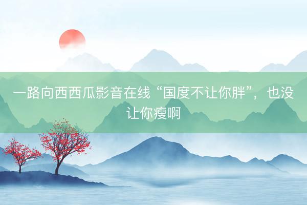 一路向西西瓜影音在线 “国度不让你胖”，也没让你瘦啊