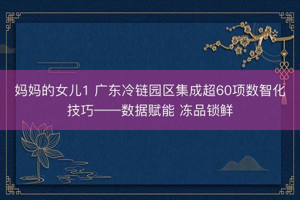 妈妈的女儿1 广东冷链园区集成超60项数智化技巧——数据赋能 冻品锁鲜