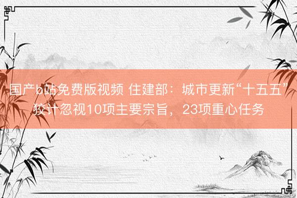 国产b站免费版视频 住建部:城市更新“十五五”狡计忽视10项主要宗旨,23项重心任务
