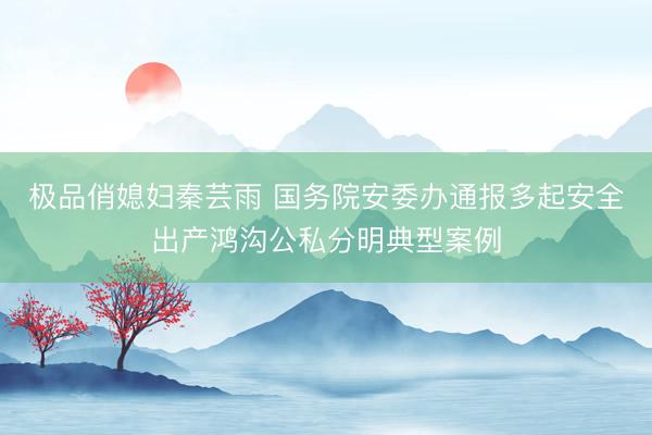 极品俏媳妇秦芸雨 国务院安委办通报多起安全出产鸿沟公私分明典型案例