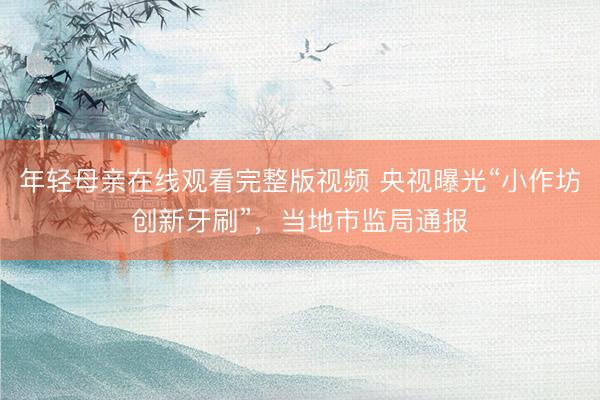 年轻母亲在线观看完整版视频 央视曝光“小作坊创新牙刷”，当地市监局通报