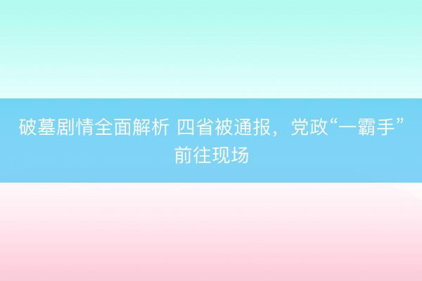 破墓剧情全面解析 四省被通报，党政“一霸手”前往现场