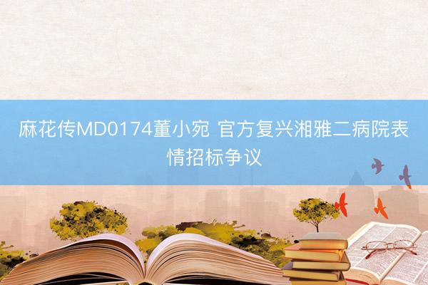 麻花传MD0174董小宛 官方复兴湘雅二病院表情招标争议