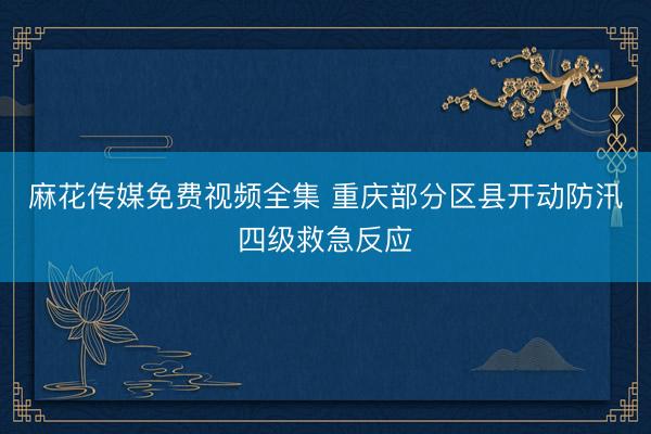 麻花传媒免费视频全集 重庆部分区县开动防汛四级救急反应