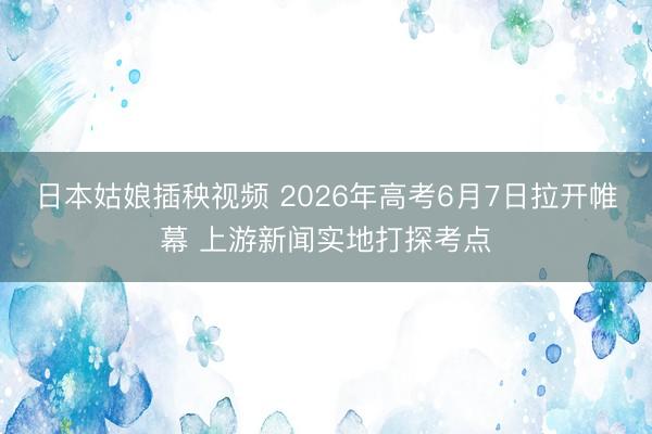 日本姑娘插秧视频 2026年高考6月7日拉开帷幕 上游新闻实地打探考点