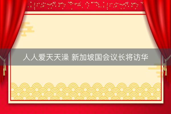 人人爱天天澡 新加坡国会议长将访华