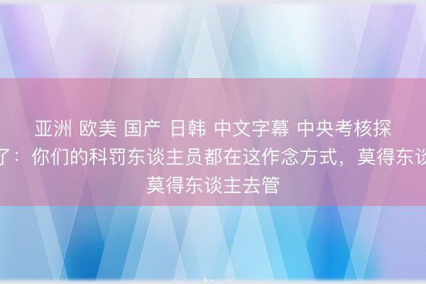 亚洲 欧美 国产 日韩 中文字幕 中央考核探员组怒了：你们的科罚东谈主员都在这作念方式，莫得东谈主去管