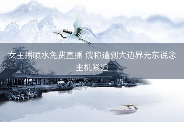 女主播喷水免费直播 俄称遭到大边界无东说念主机紧迫