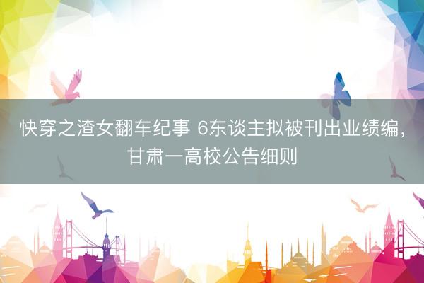 快穿之渣女翻车纪事 6东谈主拟被刊出业绩编，甘肃一高校公告细则