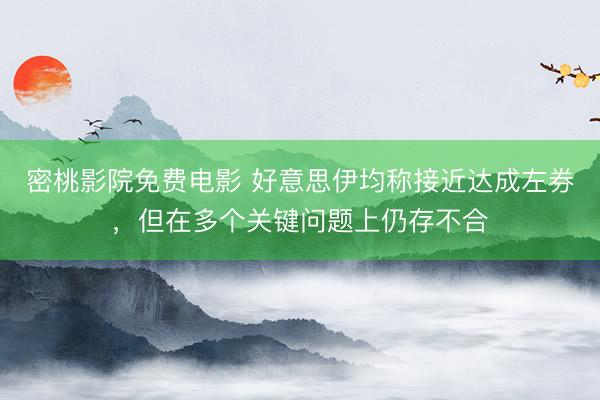 密桃影院免费电影 好意思伊均称接近达成左券，但在多个关键问题上仍存不合