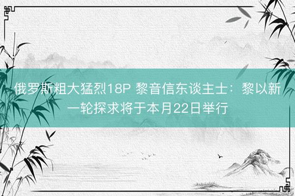 俄罗斯粗大猛烈18P 黎音信东谈主士：黎以新一轮探求将于本月22日举行