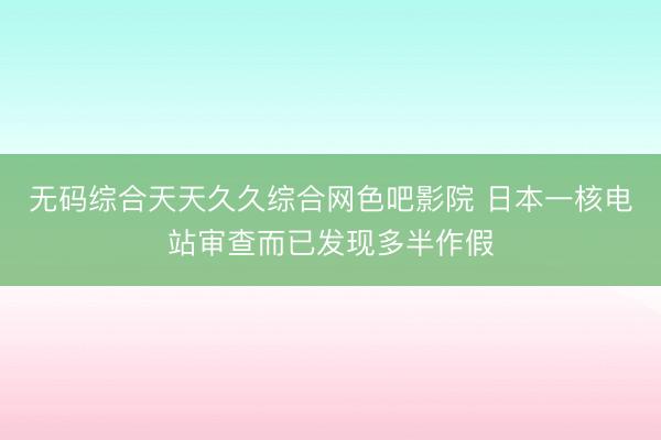 无码综合天天久久综合网色吧影院 日本一核电站审查而已发现多半作假