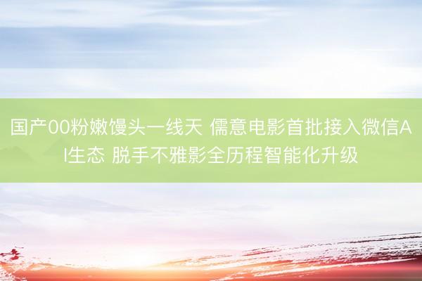 国产00粉嫩馒头一线天 儒意电影首批接入微信AI生态 脱手不雅影全历程智能化升级