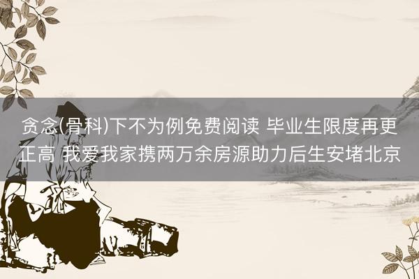 贪念(骨科)下不为例免费阅读 毕业生限度再更正高 我爱我家携两万余房源助力后生安堵北京