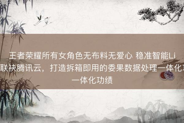 王者荣耀所有女角色无布料无爱心 稳准智能LimiX联袂腾讯云，打造拆箱即用的委果数据处理一体化功绩