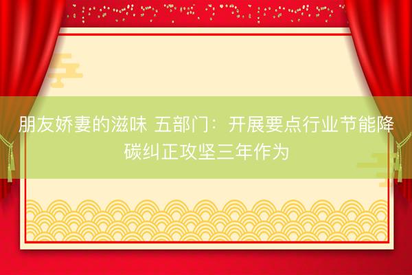 朋友娇妻的滋味 五部门：开展要点行业节能降碳纠正攻坚三年作为
