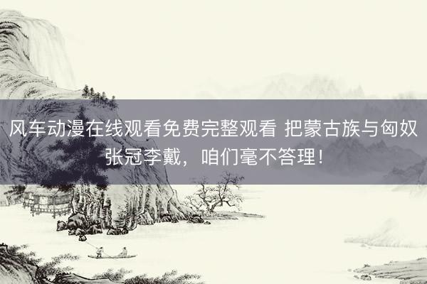 风车动漫在线观看免费完整观看 把蒙古族与匈奴张冠李戴，咱们毫不答理！