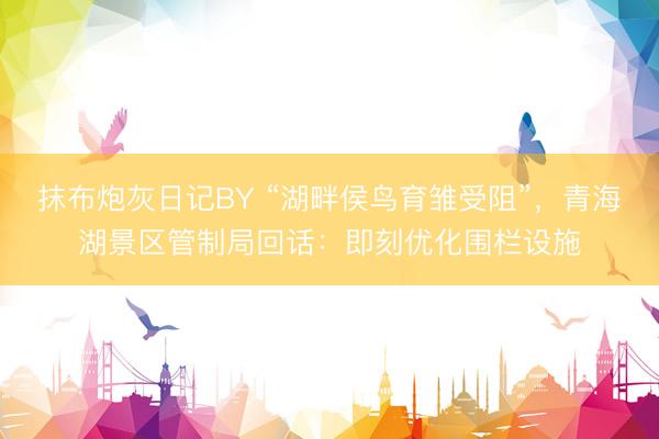 抹布炮灰日记BY “湖畔侯鸟育雏受阻”，青海湖景区管制局回话：即刻优化围栏设施