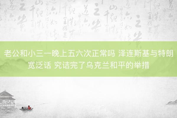 老公和小三一晚上五六次正常吗 泽连斯基与特朗宽泛话 究诘完了乌克兰和平的举措