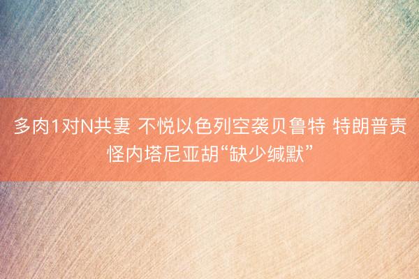 多肉1对N共妻 不悦以色列空袭贝鲁特 特朗普责怪内塔尼亚胡“缺少缄默”
