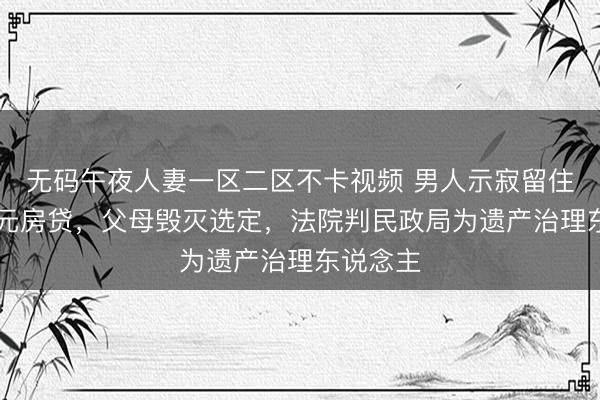 无码午夜人妻一区二区不卡视频 男人示寂留住40余万元房贷，父母毁灭选定，法院判民政局为遗产治理东说念主