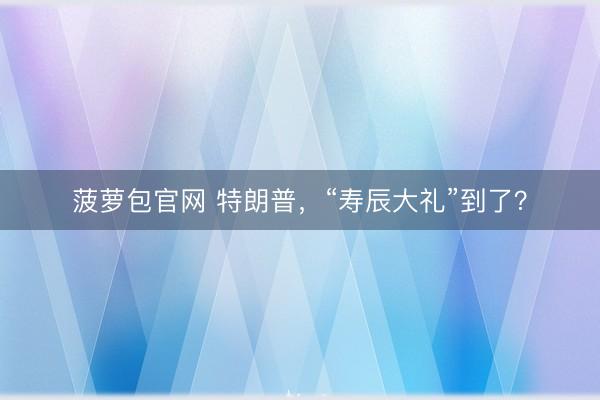 菠萝包官网 特朗普，“寿辰大礼”到了？