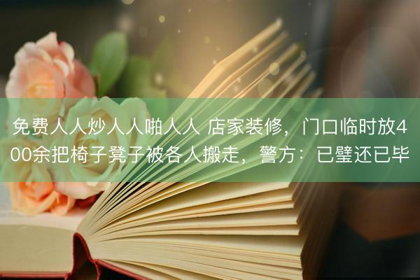 免费人人炒人人啪人人 店家装修，门口临时放400余把椅子凳子被各人搬走，<a href=