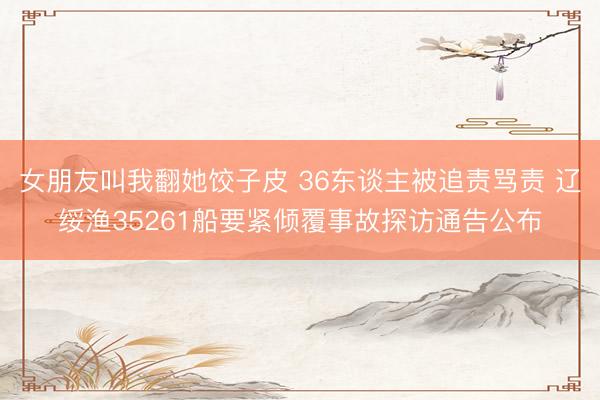 女朋友叫我翻她饺子皮 36东谈主被追责骂责 辽绥渔35261船要紧倾覆事故探访通告公布