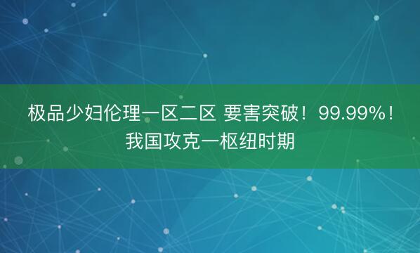 极品少妇伦理一区二区 要害突破！99.99%！我国攻克一枢纽时期
