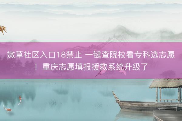 嫩草社区入口18禁止 一键查院校看专科选志愿！重庆志愿填报援救系统升级了
