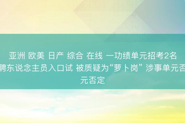 亚洲 欧美 日产 综合 在线 一功绩单元招考2名临聘东说念主员入口试 被质疑为“萝卜岗” 涉事单元否定