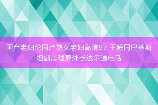 国产老妇伦国产熟女老妇高清97 王毅同巴基斯坦副总理兼外长达尔通电话
