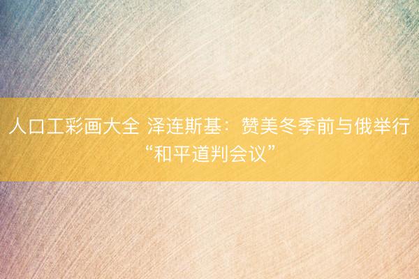 人口工彩画大全 泽连斯基：赞美冬季前与俄举行“和平道判会议”
