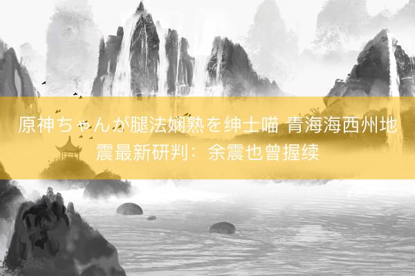 原神ちゃんが腿法娴熟を绅士喵 青海海西州地震最新研判：余震也曾握续