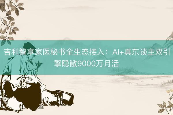 吉利智享家医秘书全生态接入：AI+真东谈主双引擎隐敝9000万月活