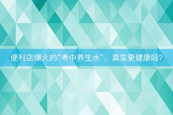 便利店爆火的“考中养生水”，真实更健康吗？