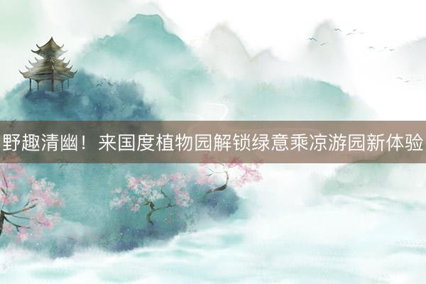 野趣清幽！来国度植物园解锁绿意乘凉游园新体验