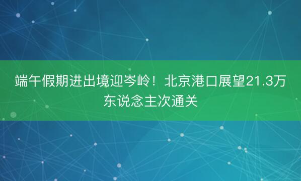 端午假期进出境迎岑岭！北京港口展望21.3万东说念主次通关