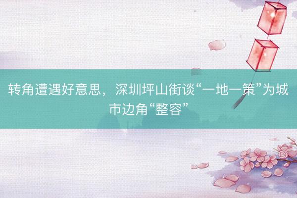转角遭遇好意思，深圳坪山街谈“一地一策”为城市边角“整容”