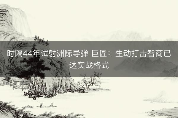 时隔44年试射洲际导弹 巨匠：生动打击智商已达实战格式