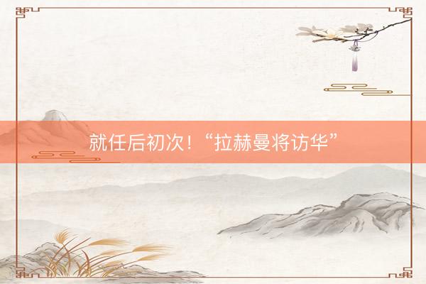 就任后初次！“拉赫曼将访华”