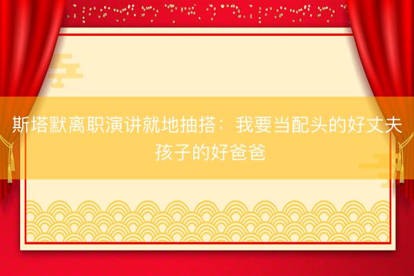 斯塔默离职演讲就地抽搭：我要当配头的好丈夫 孩子的好爸爸