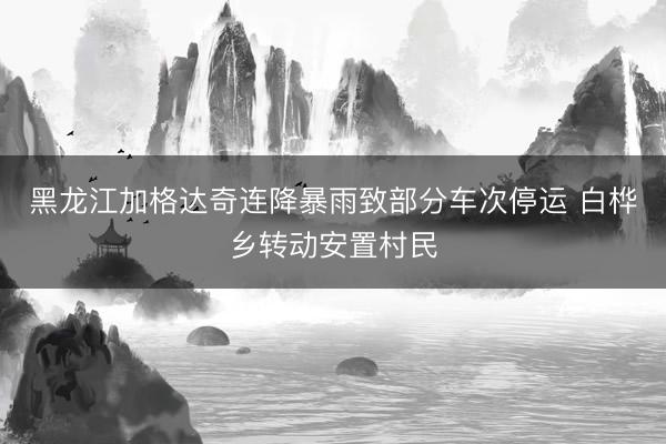黑龙江加格达奇连降暴雨致部分车次停运 白桦乡转动安置村民