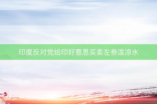 印度反对党给印好意思买卖左券泼凉水