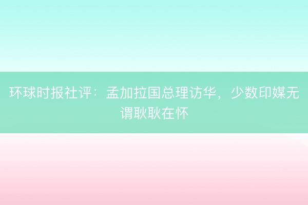 环球时报社评：孟加拉国总理访华，少数印媒无谓耿耿在怀