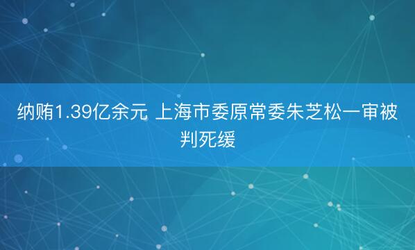 纳贿1.39亿余元 上海市委原常委朱芝松一审被判死缓